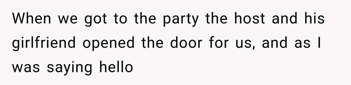 When we got to the party the host and his girlfriend opened the door for us, and as I was saying hello