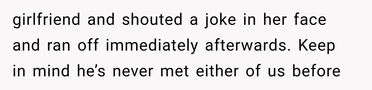girlfriend and shouted a joke in her face and ran off immediately afterwards. Keep in mind he’s never met either of us before