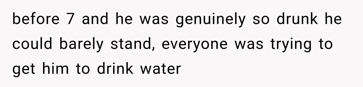 before 7 and he was genuinely so drunk he could barely stand, everyone was trying to get him to drink water