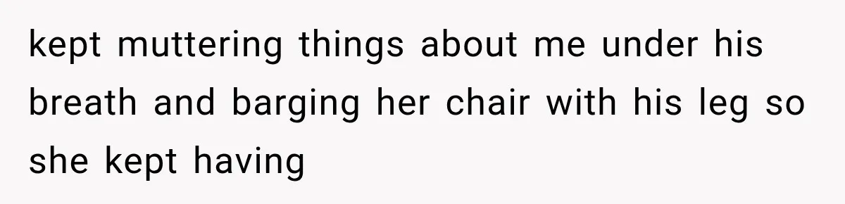 kept muttering things about me under his breath and barging her chair with his leg so she kept having