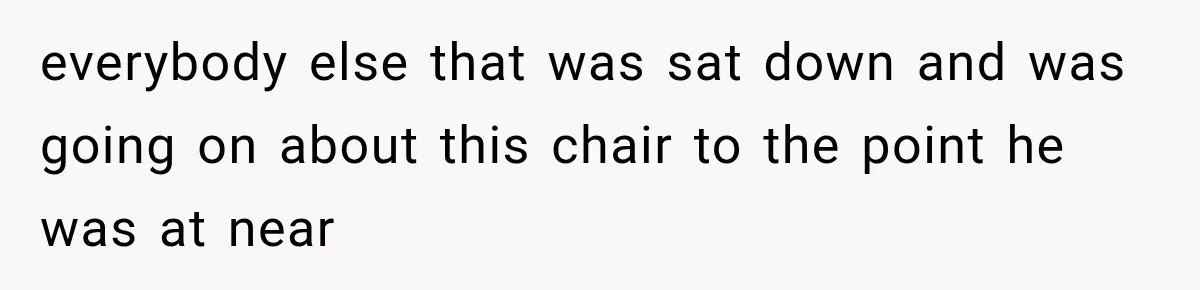 everybody else that was sat down and was going on about this chair to the point he was at near