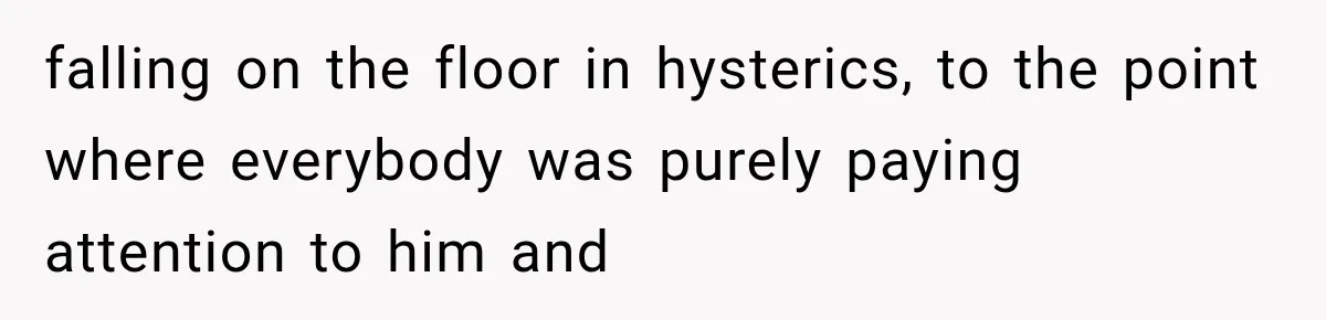 falling on the floor in hysterics, to the point where everybody was purely paying attention to him and
