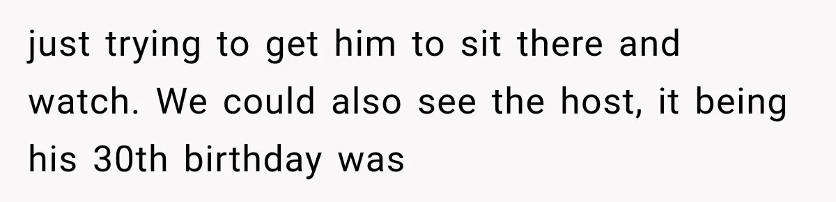 just trying to get him to sit there and watch. We could also see the host, it being his 30th birthday was