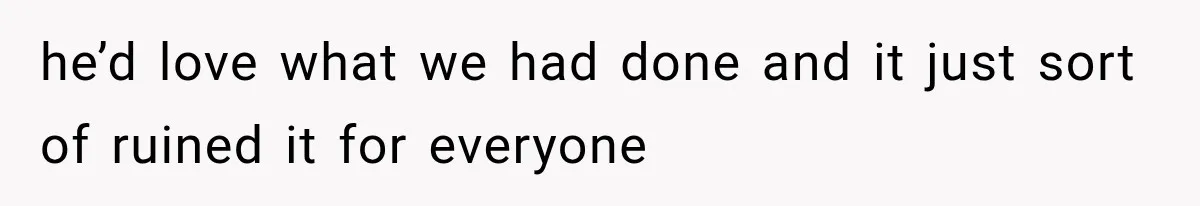 he’d love what we had done and it just sort of ruined it for everyone