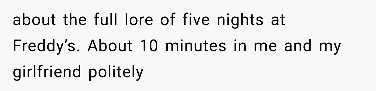 about the full lore of five nights at Freddy’s. About 10 minutes in me and my girlfriend politely