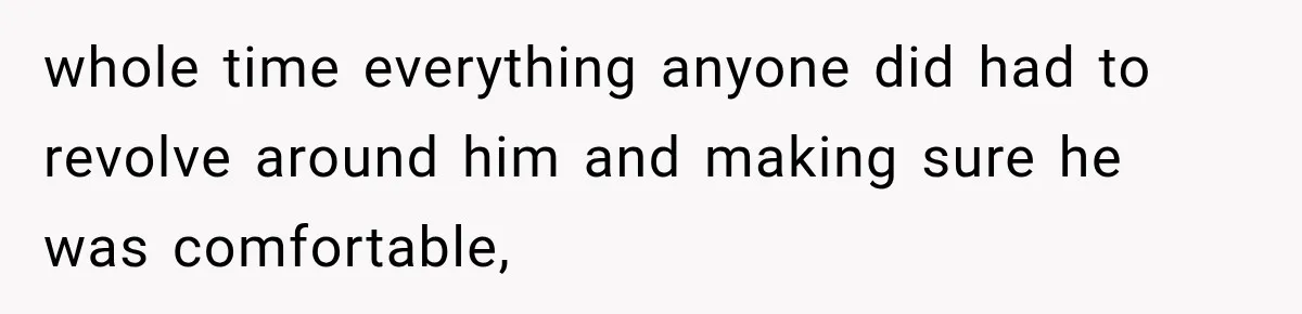 whole time everything anyone did had to revolve around him and making sure he was comfortable,