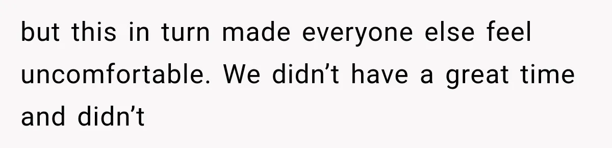 but this in turn made everyone else feel uncomfortable. We didn’t have a great time and didn’t