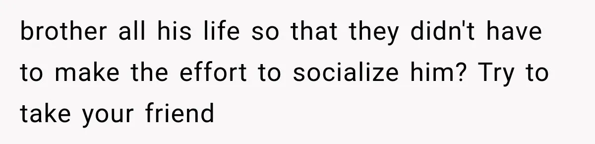 brother all his life so that they didn't have to make the effort to socialize him? Try to take your friend