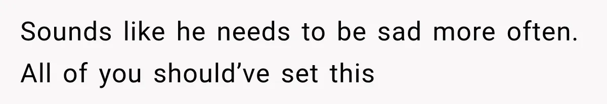 Sounds like he needs to be sad more often. All of you should’ve set this