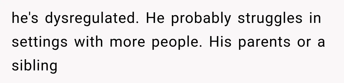 he's dysregulated. He probably struggles in settings with more people. His parents or a sibling