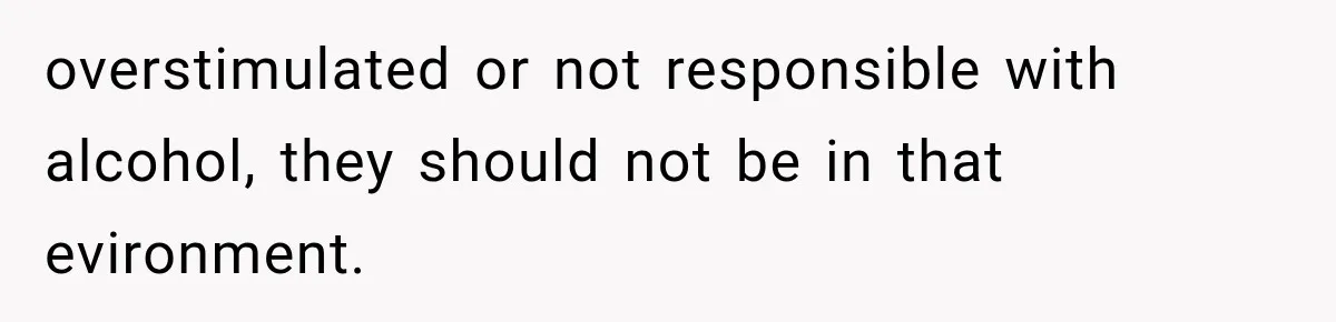 overstimulated or not responsible with alcohol, they should not be in that evironment.
