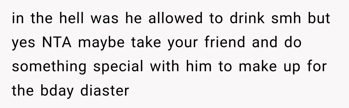 in the hell was he allowed to drink smh but yes NTA maybe take your friend and do something special with him to make up for the bday diaster