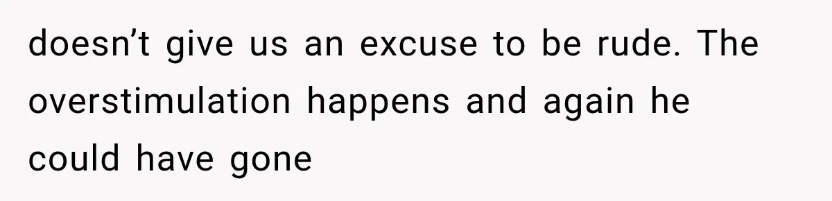 doesn’t give us an excuse to be rude. The overstimulation happens and again he could have gone