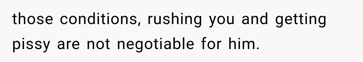 those conditions, rushing you and getting pissy are not negotiable for him.