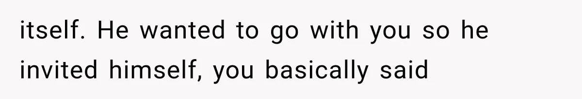 itself. He wanted to go with you so he invited himself, you basically said