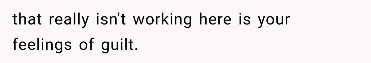 that really isn't working here is your feelings of guilt.