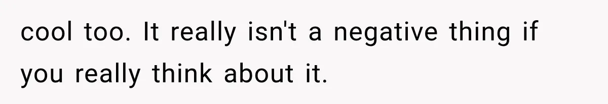 cool too. It really isn't a negative thing if you really think about it.