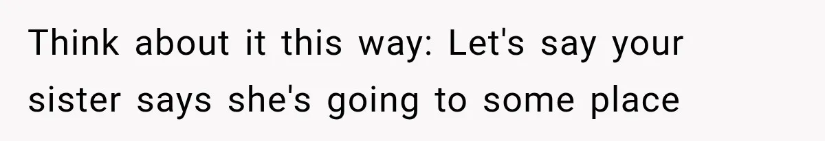 Think about it this way: Let's say your sister says she's going to some place