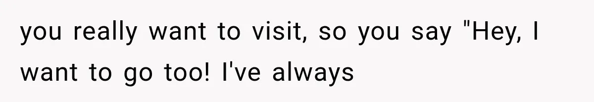 you really want to visit, so you say "Hey, I want to go too! I've always