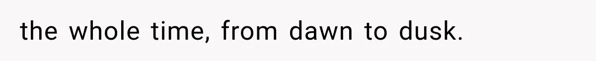the whole time, from dawn to dusk.