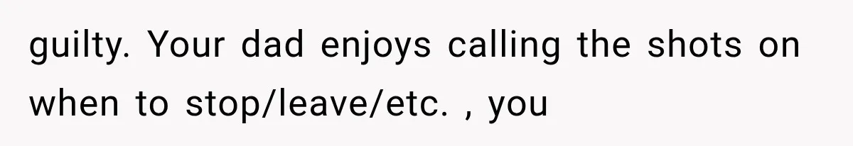 guilty. Your dad enjoys calling the shots on when to stop/leave/etc. , you