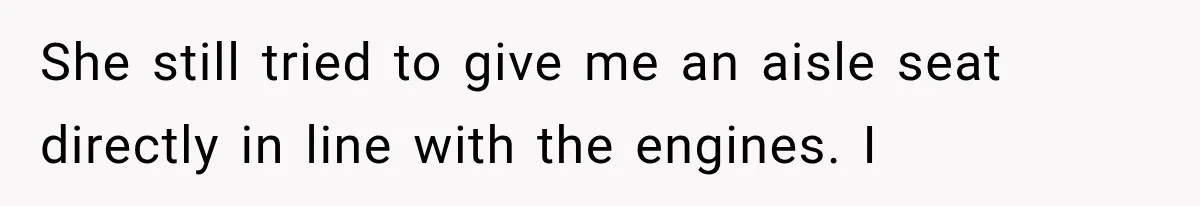 Passenger Takes Their Paid Seats, but a Clever Comment Makes the Seat Thief Move She still tried to give me an aisle seat directly in line with the engines. I