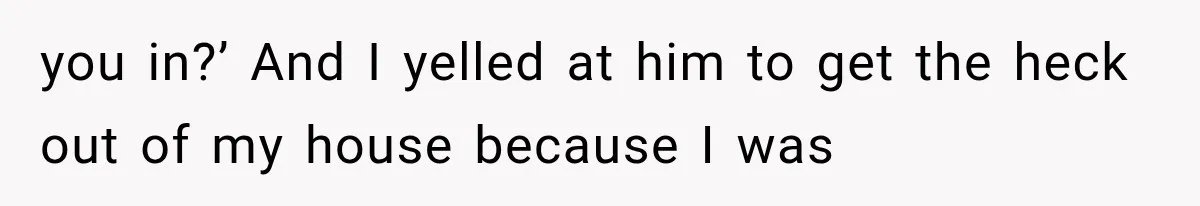 you in?’ And I yelled at him to get the heck out of my house because I was