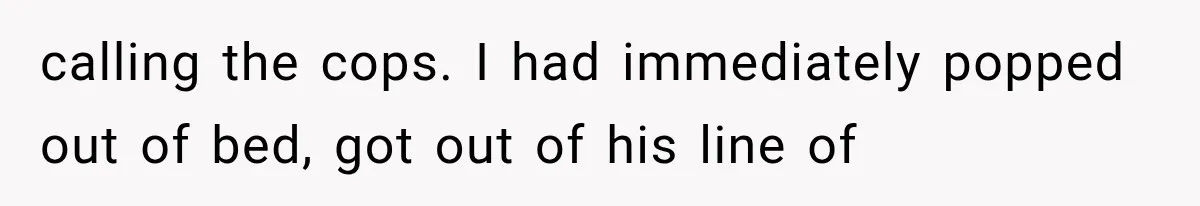 calling the cops. I had immediately popped out of bed, got out of his line of