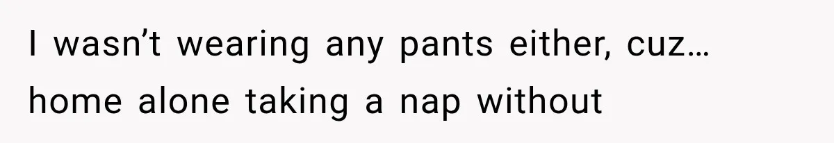 I wasn’t wearing any pants either, cuz… home alone taking a nap without