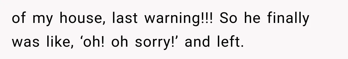 of my house, last warning!!! So he finally was like, ‘oh! oh sorry!’ and left.