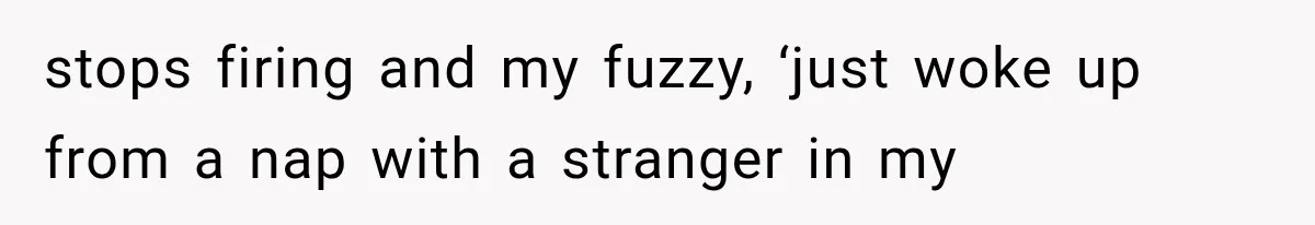 stops firing and my fuzzy, ‘just woke up from a nap with a stranger in my