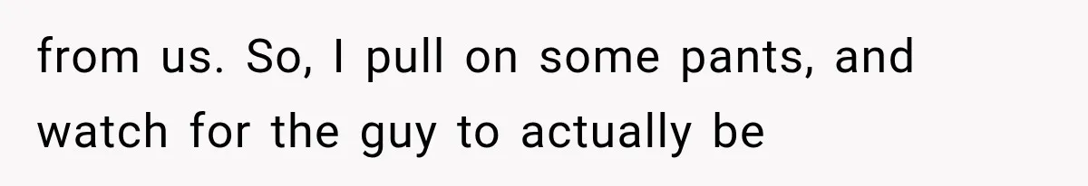 from us. So, I pull on some pants, and watch for the guy to actually be