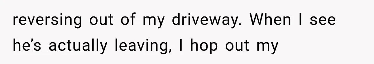 reversing out of my driveway. When I see he’s actually leaving, I hop out my