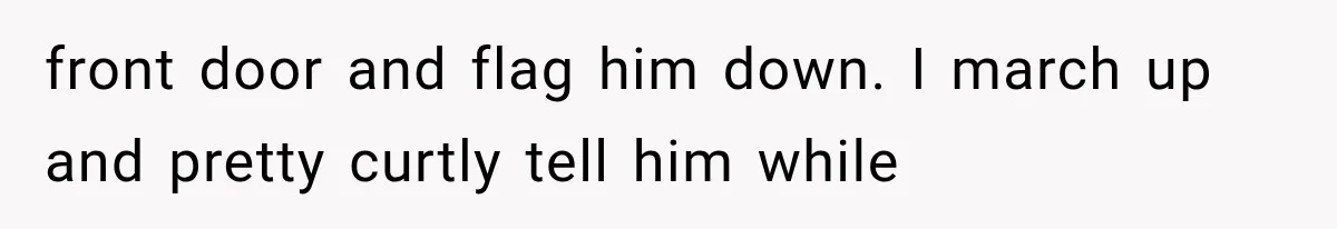 front door and flag him down. I march up and pretty curtly tell him while