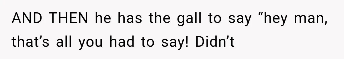 AND THEN he has the gall to say “hey man, that’s all you had to say! Didn’t