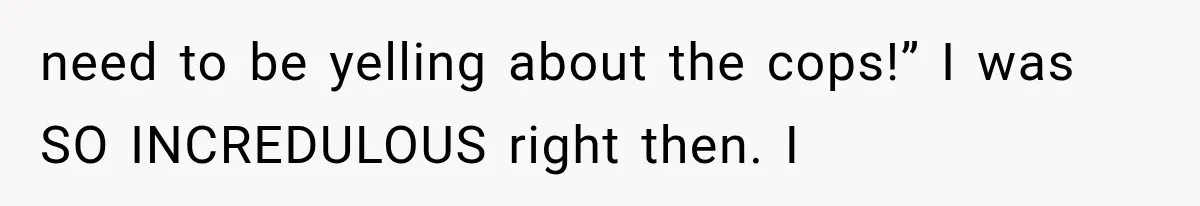 need to be yelling about the cops!” I was SO INCREDULOUS right then. I