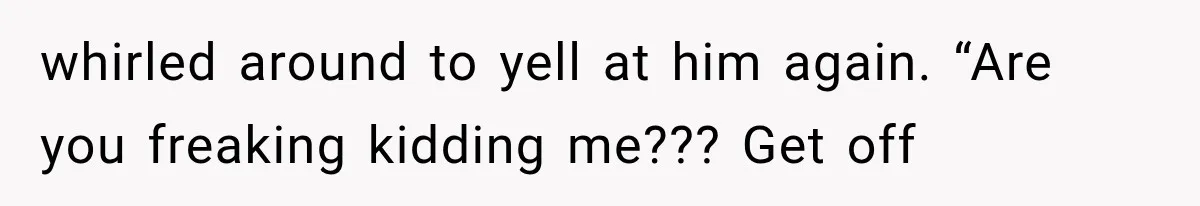 whirled around to yell at him again. “Are you freaking kidding me??? Get off