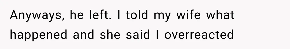 Anyways, he left. I told my wife what happened and she said I overreacted