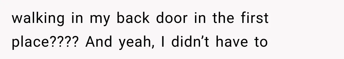 walking in my back door in the first place???? And yeah, I didn’t have to