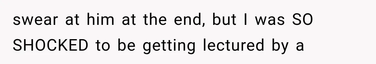 swear at him at the end, but I was SO SHOCKED to be getting lectured by a