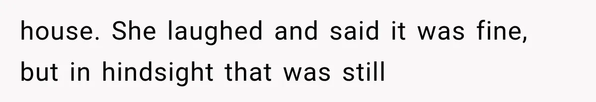house. She laughed and said it was fine, but in hindsight that was still