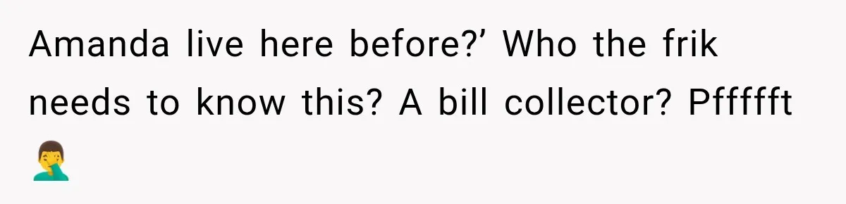 Amanda live here before?’ Who the frik needs to know this? A bill collector? Pffffft 🤦‍♂️
