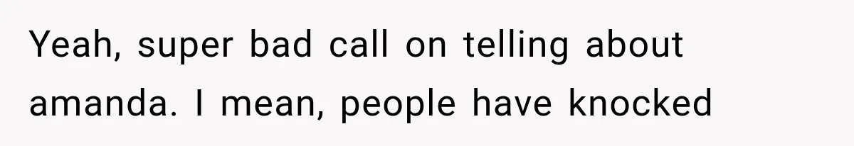 Yeah, super bad call on telling about amanda. I mean, people have knocked
