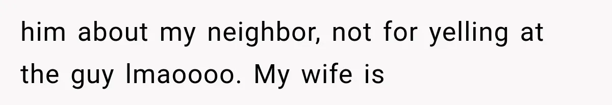 him about my neighbor, not for yelling at the guy lmaoooo. My wife is