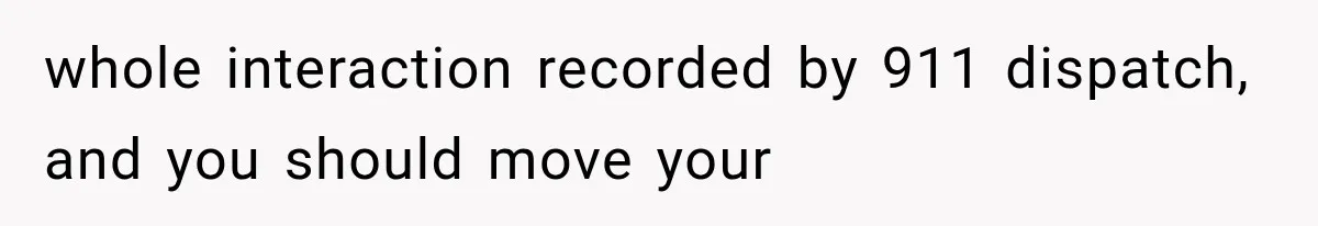 whole interaction recorded by 911 dispatch, and you should move your