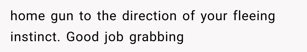 home gun to the direction of your fleeing instinct. Good job grabbing