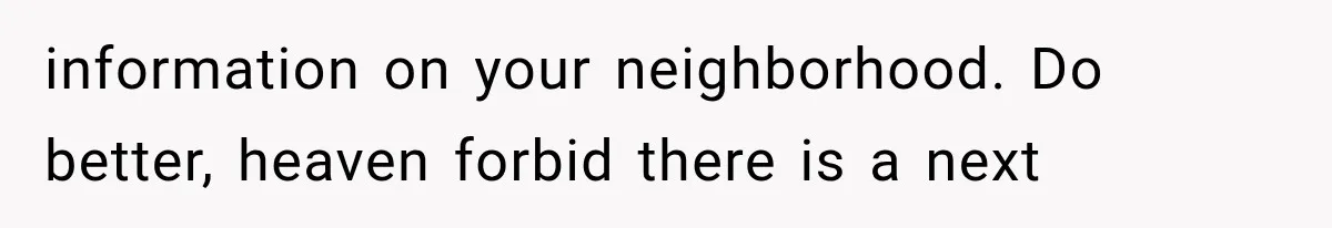 information on your neighborhood. Do better, heaven forbid there is a next