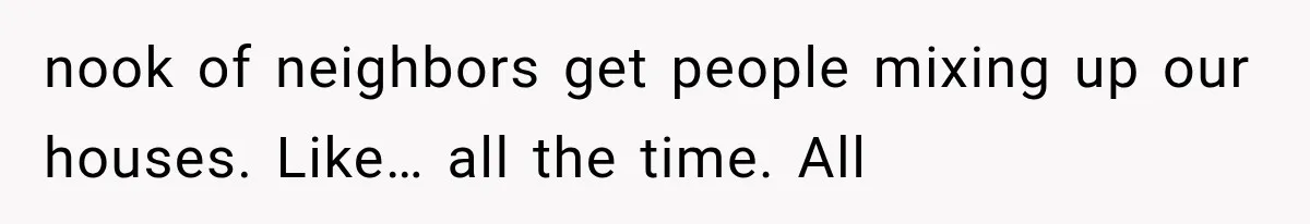 nook of neighbors get people mixing up our houses. Like… all the time. All