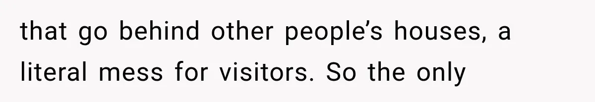 that go behind other people’s houses, a literal mess for visitors. So the only