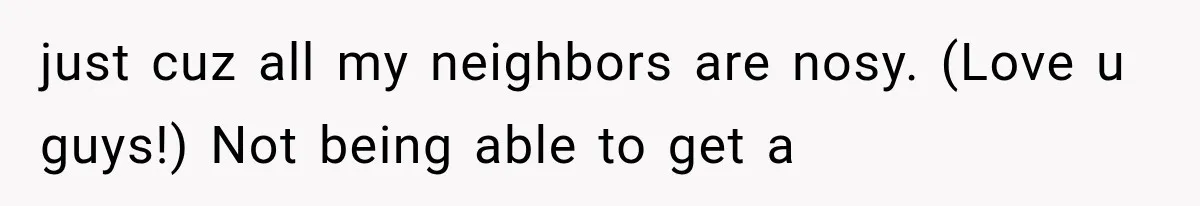 just cuz all my neighbors are nosy. (Love u guys!) Not being able to get a